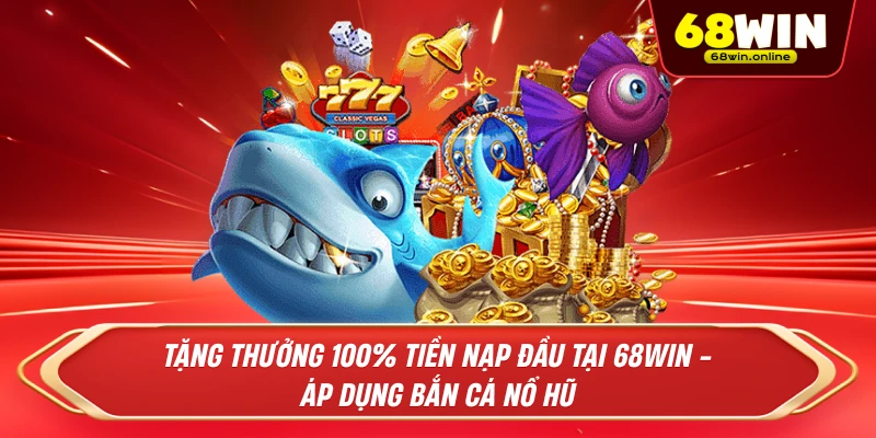 Tặng Thưởng 100% Tiền Nạp Đầu Tại 68Win - Áp Dụng Bắn Cá Nổ Hũ 